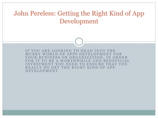John Pereless: Getting the Right Kind of App 
Development 
I F YOU ARE LOOKING TO HEAD INTO THE 
MURKY WORLD OF AP P S DEVELOPMENT FOR 
YOUR BUS INES S OR ORGANI ZATION, IN ORDER 
FOR I T TO BE A WORTHWHI LE AND BENEF ICIAL 
INVES TMENT YOU NEED TO ENSURE THAT YOU 
REAL L Y DO GET THE RIGHT KIND OF AP P 
DEVELOPMENT 
 