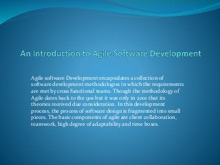 Agile software Development encapsulates a collection of 
software development methodologies in which the requirements 
are met by cross functional teams. Though the methodology of 
Agile dates back to the 90s but it was only in 2001 that its 
theories received due consideration. In this development 
process, the process of software design is fragmented into small 
pieces. The basic components of agile are client collaboration, 
teamwork, high degree of adaptability and time boxes. 
 