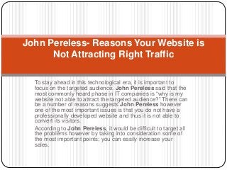 To stay ahead in this technological era, it is important to
focus on the targeted audience. John Pereless said that the
most commonly heard phase in IT companies is “why is my
website not able to attract the targeted audience?” There can
be a number of reasons suggests John Pereless however
one of the most important issues is that you do not have a
professionally developed website and thus it is not able to
convert its visitors.
According to John Pereless, it would be difficult to target all
the problems however by taking into consideration some of
the most important points; you can easily increase your
sales.
John Pereless- Reasons Your Website is
Not Attracting Right Traffic
 