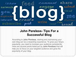 According to John Pereless, starting and maintaining your
own blog can be a rewarding experience. To grow your blog’s
popularity, you need to increase your audience consistently.
Here are several points listed put by John Pereless that will
help you to focus on your targeted audience and grow the
popularity of your blog.
John Pereless- Tips For a
Successful Blog
 