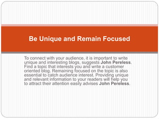 To connect with your audience, it is important to write
unique and interesting blogs, suggests John Pereless.
Find a topic that interests you and write a customer
oriented blog. Remaining focused on the topic is also
essential to catch audience interest. Providing unique
and relevant information to your readers will help you
to attract their attention easily advises John Pereless.
Be Unique and Remain Focused
 