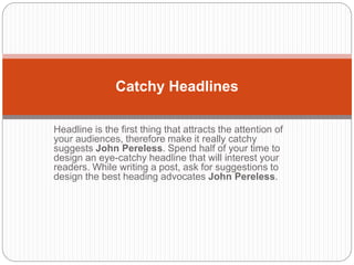 Headline is the first thing that attracts the attention of
your audiences, therefore make it really catchy
suggests John Pereless. Spend half of your time to
design an eye-catchy headline that will interest your
readers. While writing a post, ask for suggestions to
design the best heading advocates John Pereless.
Catchy Headlines
 
