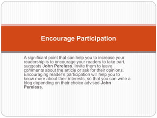 A significant point that can help you to increase your
readership is to encourage your readers to take part,
suggests John Pereless. Invite them to leave
comments about the article or ask for their opinions.
Encouraging reader’s participation will help you to
know more about their interests, so that you can write a
blog depending on their choice advised John
Pereless.
Encourage Participation
 