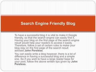 To have a successful blog it is vital to make it Google
friendly, so that the search engine can easily find it.
Having your blog on the first page of the search engine
result would help your readers to access it easily.
Therefore, follow a set of certain rules to make your
blog stay on the first page of the search result
advised John Pereless.
You can easily write a blog however, there is a lot of
difference in having a successful blog and a simple
one. So if you wish to have a large reader base for
your post, follow the above written tips given by John
Pereless.
Search Engine Friendly Blog
 
