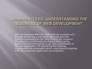 Web development lifecycle starts with the inception of a 
thought for having a web application that does the 
business processing for the individual or the company. 
The ideas are revised and reevaluated before going 
further and determining the scope and requirements of 
the web application. On specifying the business 
requirements the companies move a step ahead in starting 
with the actual web application development. 
 