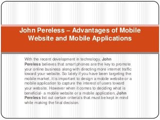 John Pereless – Advantages of Mobile 
Website and Mobile Applications 
With the recent development in technology, John 
Pereless believes that smart phones are the key to promote 
your online business along with directing more internet traffic 
toward your website. So lately if you have been targeting the 
mobile market, it is important to design a mobile website or a 
mobile application to capture the interest of users toward 
your website. However when it comes to deciding what is 
beneficial- a mobile website or a mobile application, John 
Pereless list out certain criteria’s that must be kept in mind 
while making the final decision. 
 