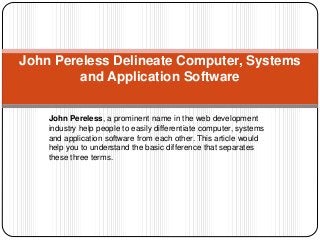 John Pereless Delineate Computer, Systems 
and Application Software 
John Pereless, a prominent name in the web development 
industry help people to easily differentiate computer, systems 
and application software from each other. This article would 
help you to understand the basic difference that separates 
these three terms. 
 