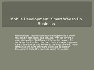 John Pereless: Mobile application development is a brand 
new trend in technology and services. With the advent of 
smart phones like BlackBerry or iPhone, the demand for 
mobile applications is on the rise. Users are expecting more 
out of these devices and to cater to this huge demand, many 
companies are trying their hand on mobile application 
development and all they need is skilled developers. 
 