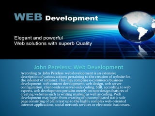 According to John Pereless web development is an extensive
description of various actions pertaining to the creation of website for
the internet of intranet. This may comprise e-commerce business
development, web content development, web design, web server
configuration, client-side or server-side coding. Still, according to web
experts, web development pertains merely on non-design features of
creating websites such as writing markup as well as coding. Web
development may begin from creating of uncomplicated static sole
page consisting of plain text up to the highly complex web-oriented
internet applications, social network services or electronic businesses.
 