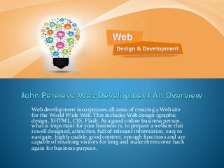 Web development incorporates all areas of creating a Web site
for the World Wide Web. This includes Web design (graphic
design, XHTML, CSS, Flash. As a good online business person,
what is important for your business is, to prepare a website that
is well designed, attractive, full of relevant information, easy to
navigate, highly usable, good content, enough functions and are
capable of retaining visitors for long and make them come back
again for business purpose.
 