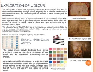EXPLORATION OF COLOUR
The colour palette of Piper‟s work is generally quite neutral, these examples here show an
entire pi...