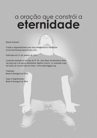 a oração que constrói a
eternidade
Ebook Gratuito
Criado e disponibilizado pelo blog Hermeneutica Particular
(www.hermeneuticaparticular.com)
Publicado em 31 de janeiro de 2011.
Conteúdo baseado no sermão do Pr. Dr. John Piper do Ministério Desir-
ing God.org e da Igreja Bethlehem Baptist Church. O conteúdo origi-
nal pode ser encontrado em http://www.desiringgod.org.
Tradução:
Beatriz Rustiguel da Silva
Capa e Diagramação:
Beatriz Rustiguel da Silva
 