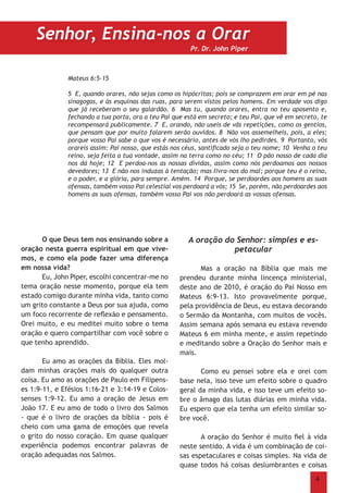 4
Mateus 6:5-15
5 E, quando orares, não sejas como os hipócritas; pois se comprazem em orar em pé nas
sinagogas, e às esquinas das ruas, para serem vistos pelos homens. Em verdade vos digo
que já receberam o seu galardão. 6 Mas tu, quando orares, entra no teu aposento e,
fechando a tua porta, ora a teu Pai que está em secreto; e teu Pai, que vê em secreto, te
recompensará publicamente. 7 E, orando, não useis de vãs repetições, como os gentios,
que pensam que por muito falarem serão ouvidos. 8 Não vos assemelheis, pois, a eles;
porque vosso Pai sabe o que vos é necessário, antes de vós lho pedirdes. 9 Portanto, vós
orareis assim: Pai nosso, que estás nos céus, santificado seja o teu nome; 10 Venha o teu
reino, seja feita a tua vontade, assim na terra como no céu; 11 O pão nosso de cada dia
nos dá hoje; 12 E perdoa-nos as nossas dívidas, assim como nós perdoamos aos nossos
devedores; 13 E não nos induzas à tentação; mas livra-nos do mal; porque teu é o reino,
e o poder, e a glória, para sempre. Amém. 14 Porque, se perdoardes aos homens as suas
ofensas, também vosso Pai celestial vos perdoará a vós; 15 Se, porém, não perdoardes aos
homens as suas ofensas, também vosso Pai vos não perdoará as vossas ofensas.
	 O que Deus tem nos ensinando sobre a
oração nesta guerra espiritual em que vive-
mos, e como ela pode fazer uma diferença
em nossa vida?
	 Eu, John Piper, escolhi concentrar-me no
tema oração nesse momento, porque ela tem
estado comigo durante minha vida, tanto como
um grito constante a Deus por sua ajuda, como
um foco recorrente de reflexão e pensamento.
Orei muito, e eu meditei muito sobre o tema
oração e quero compartilhar com você sobre o
que tenho aprendido.
	 Eu amo as orações da Bíblia. Eles mol-
dam minhas orações mais do qualquer outra
coisa. Eu amo as orações de Paulo em Filipens-
es 1:9-11, e Efésios 1:16-21 e 3:14-19 e Colos-
senses 1:9-12. Eu amo a oração de Jesus em
João 17. E eu amo de todo o livro dos Salmos
- que é o livro de orações da bíblia - pois é
cheio com uma gama de emoções que revela
o grito do nosso coração. Em quase qualquer
experiência podemos encontrar palavras de
oração adequadas nos Salmos.
A oração do Senhor: simples e es-
petacular
	 Mas a oração na Bíblia que mais me
prendeu durante minha lincença ministerial,
deste ano de 2010, é oração do Pai Nosso em
Mateus 6:9-13. Isto provavelmente porque,
pela providência de Deus, eu estava decorando
o Sermão da Montanha, com muitos de vocês.
Assim semana após semana eu estava revendo
Mateus 6 em minha mente, e assim repetindo
e meditando sobre a Oração do Senhor mais e
mais.
	 Como eu pensei sobre ela e orei com
base nela, isso teve um efeito sobre o quadro
geral da minha vida, e isso teve um efeito so-
bre o âmago das lutas diárias em minha vida.
Eu espero que ela tenha um efeito similar so-
bre você.
	 A oração do Senhor é muito fiel à vida
neste sentido. A vida é um combinação de coi-
sas espetaculares e coisas simples. Na vida de
quase todos há coisas deslumbrantes e coisas
Senhor, Ensina-nos a Orar
Pr. Dr. John Piper
 