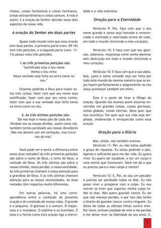 5
chatas, coisas fantásticas e coisas familiares,
coisas extraordinárias e coisas comuns. A vida é
assim. E a oração do Senhor abordar esses dois
aspectos da nossa vida.
A oração do Senhor em duas partes
	 Quase todo mundo nota que essa oração
tem duas partes. A primeira parte (vers. 09-10)
tem três petições, e a segunda parte (vers. 11-
13) possui mais três petições.
1.As três primeiras petições são:
‘Santificado seja o teu nome
Venha o teu reino
Vossa vontade seja feita na terra como no
céu.’
	 Estamos pedindo a Deus para trazer es-
tas três coisas: fazer com que seu nome seja
santificado; fazer com que seu reino venha;
fazer com que a sua vontade seja feita tanto
na terra como no céu.
2. As três últimas petições são:
‘Dá-nos hoje o nosso pão de cada dia
Perdoai-nos as nossas dívidas, assim como nós
também temos perdoado aos nossos devedores
Não nos deixeis cair em tentação, mas livrai-
nos do mal.’
	 Você pode ver e sentir a diferença entre
esses duas metades? As três primeiras petições
são sobre o nome de Deus, o reino de Deus, a
vontade de Deus. Os três últimos são sobre a
nossa comida, nosso perdão, e nossa santidade.
As três primeiras chamam a nossa atenção para
a grandeza de Deus. E as três últimas chamam
atenção para as nossas necessidades. As duas
metades têm impactos muito diferentes.
	 Em outras palavras, há uma corre-
spondência entre o conteúdo da presente
oração e do conteúdo de nossas vidas. O grande
e o pequeno. O glorioso e o comum. O majes-
toso e o mundano. O sublime e os humildes. E
essa é a forma como esta oração liga a eterni-
dade e a vida ordinária.
Oração para a Eternidade
	 Versículo 9: Pai, faça com que o seu
nome grande e santo seja honrado e reveren-
ciado e estimado e valorizado acima de tudo,
em todo o mundo (incluindo o meu coração).
	 Versículo 10: E faça com que seu glori-
oso, soberano, majestoso reino venha dominar
sem obstrução em todo o mundo (incluindo o
meu coração).
	 Versículo 10: E faça com que a sua sábia,
boa, justa e santa vontade seja ser feita por
todo este mundo da mesma maneira que os an-
jos fazem perfeitamente e alegremente no céu
(faça acontecer também em mim).
	
	 Essa é a parte de tirar o fôlego da
oração. Quando nós oramos assim estamos en-
volvidos em grandes coisas, coisas gloriosas,
coisas globais, coisas eternas. Deus quer que
isso aconteça. Ele quer que sua vida seja am-
pliada, enobrecida e enriquecida como essa
oração.
Oração para o Diário
	 Mas, então, nós também oramos:
	 Versículo 11: Pai, eu não estou pedindo
a graça de riquezas. Eu estou pedindo o pão.
Apenas o suficiente para me dar vida. Eu quero
viver. Eu quero ser saudável, e ter um corpo e
uma mente que funcionam. Você me dá o que
eu preciso para o meu corpo e mente?
	 Versículo 12: E, Pai, eu sou um pecador
e preciso ser perdoado todos os dias. Eu não
posso viver e prosperar com a culpa. Eu vou
morrer se tiver que suportar minha culpa to-
dos os dias. Não quero guardar rancor. Eu sei
que não mereço perdão, e por isso não tenho
o direito de guardar rancor contra ninguém. Eu
deixo de todas as ofensas feitas contra mim.
Por favor, tenham piedade de mim e me perdoe
e me deixe viver na liberdade do seu amor. E,
 