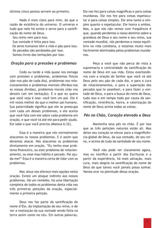 7
últimos cinco pontos servem ao primeiro.
	 Nada é mais claro para mim, do que a
razão de existência do universo. O universo e
tudo que nele há existe e serve para a santifi-
cação do nome de Deus.
Seu reino vem para isso.
Sua vontade é feita para isso.
Os seres humanos têm a vida e pão para isso.
Os pecados são perdoados por isso.
Somos livres das tentações por isso.
Oração para a pressões e problemas
	 Cedo ou tarde a vida quase nos esmaga
com pressões e problemas, problemas físicos
(dar-nos pão de cada dia), problemas nos rela-
cionamentos e problemas mentais (Perdoa-nos
as nossas dívidas), problemas morais (não nos
deixeis cair em tentação). E o que eu quero
que você veja é isso: você tem um pai. Ele é
mil vezes melhor do que o melhor pai humano.
Sua paternidade significa que ele se preocupa
com cada um desses problemas, e ele aceita
que você fala com ele sobre cada problema em
oração, e que você vá até ele para pedir ajuda.
Ele sabe o que você precisa (Mateus 6:32).
	 Essa é a maneira que nós normalmente
atacamos os nossos problemas. E é assim que
devemos atacar. Nós atacamos os problemas
diretamente em oração. “Eu tenho esse prob-
lema financeiro, ou este problema de relacion-
amento, ou esse mau hábito e pecado. Pai aju-
da-me!” Essa é a maneira certa de lidar com os
problemas.
	 Mas Jesus nos oferece mais opções nesta
oração. Existe um ataque indireto aos nossos
problemas. Há um remédio, há uma libertação
completa de todos os problemas desta vida nas
três primeiras petições da oração, especial-
mente a primeira petição.
	 Deus nos faz parte da santificação do
nome d’Ele, da implantação do seu reino, e de
ver a realização da sua vontade sendo feita na
terra assim como no céu. Em outras palavras,
Ele nos fez para coisas magníficas e para coisas
mundanas. Ele nos fez para coisas espetacu-
lar e para coisas simples. Ele ama tanto o sim-
ples quanto o espetacular. Ele honra a ambos.
Mas, o que nós não vemos com freqüência é
que, quando perdemos o nosso domínio sobre a
grandeza de Deus e seu nome e seu reino, sua
vontade mundial, nós perdemos o nosso equilí-
brio na vida cotidiana, e estamos muito mais
facilmente dominados pelos problemas munda-
nos.
	 Peço a você que não perca de vista a
supremacia e centralidade da santificação do
nome de Deus em sua vida. Estou exortando-
vos com a oração do Senhor que você vá até
Deus pelo seu pão de cada dia, e para a cura
de relacionamentos, e para a superação dos
pecados que te assediam, e para fazer a von-
tade de Deus, e para a busca do reino de Deus,
tudo isso e em tempo todo por causa da san-
tificação, reverência, honra, e valorização do
nome de Deus acima todas as coisas.
Pés no Chão, Coração elevado a Deus
	 Mantenha seus pés no chão. É por isso
que as três petições naturais estão ali. Mas
deixe seu coração se elevar para a magnificên-
cia global de Deus, da sua vontade, do seu rei-
no, e acima de tudo da santidade de seu nome.
	 Você não pode ver claramente agora,
mas eu testifico a partir das Escrituras e a
partir da experiência, há mais salvação, mais
cura, mais alegria na santificação do nome de
Deus do que talvez você jamais possa sonhar.
Vamos orar na plenitude dessa oração.
 