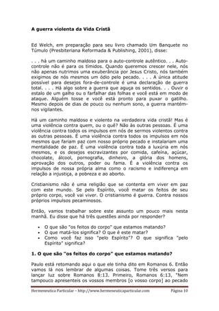 Hermeneutica Particular – http://www.hermeneuticaparticular.com Página 10
A guerra violenta da Vida Cristã
Ed Welch, em preparação para seu livro chamado Um Banquete no
Túmulo (Presbiteriana Reformada & Publishing, 2001), disse:
. . . há um caminho maldoso para o auto-controle autêntico. . . Auto-
controle não é para os tímidos. Quando queremos crescer nele, nós
não apenas nutrimos uma exuberância por Jesus Cristo, nós também
exigimos de nós mesmos um ódio pelo pecado. . . . A única atitude
possível para desejos fora-de-controle é uma declaração de guerra
total. . . . Há algo sobre a guerra que aguça os sentidos. . . Ouvir o
estalo de um galho ou o farfalhar das folhas e você está em modo de
ataque. Alguém tosse e você está pronto para puxar o gatilho.
Mesmo depois de dias de pouco ou nenhum sono, a guerra mantém-
nos vigilantes.
Há um caminho maldoso e violento na verdadeira vida cristã! Mas é
uma violência contra quem, ou o quê? Não às outras pessoas. É uma
violência contra todos os impulsos em nós de sermos violentos contra
as outras pessoas. É uma violência contra todos os impulsos em nós
mesmos que fariam paz com nosso próprio pecado e instalariam uma
mentalidade de paz. É uma violência contra toda a luxúria em nós
mesmos, e os desejos escravizantes por comida, cafeína, açúcar,
chocolate, álcool, pornografia, dinheiro, a glória dos homens,
aprovação dos outros, poder ou fama. É a violência contra os
impulsos de nossa própria alma como o racismo e indiferença em
relação a injustiça, a pobreza e ao aborto.
Cristianismo não é uma religião que se contenta em viver em paz
com este mundo. Se pelo Espírito, você matar os feitos de seu
próprio corpo, você vai viver. O cristianismo é guerra. Contra nossos
próprios impulsos pecaminosos.
Então, vamos trabalhar sobre este assunto um pouco mais nesta
manhã. Eu disse que há três questões ainda por responder?
• O que são "os feitos do corpo" que estamos matando?
• O que matá-los significa? O que é este matar?
• Como você faz isso "pelo Espírito"? O que significa "pelo
Espírito" significa?
1. O que são "os feitos do corpo" que estamos matando?
Paulo está retomando aqui o que ele tinha dito em Romanos 6. Então
vamos lá nos lembrar de algumas coisas. Tome três versos para
lançar luz sobre Romanos 8:13. Primeiro, Romanos 6:13, "Nem
tampouco apresenteis os vossos membros [o vosso corpo] ao pecado
 