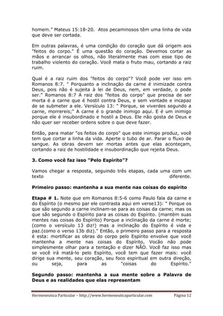Hermeneutica Particular – http://www.hermeneuticaparticular.com Página 12
homem.” Mateus 15:18-20. Atos pecaminosos têm uma linha de vida
que deve ser cortada.
Em outras palavras, é uma condição do coração que dá origem aos
"feitos do corpo." É uma questão do coração. Devemos cortar as
mãos e arrancar os olhos, não literalmente mas com esse tipo de
trabalho violento do coração. Você mata o fruto mau, cortando a raiz
ruim.
Qual é a raiz ruim dos "feitos do corpo"? Você pode ver isso em
Romanos 8:7. " Porquanto a inclinação da carne é inimizade contra
Deus, pois não é sujeita à lei de Deus, nem, em verdade, o pode
ser.” Romanos 8:7 A raiz dos "feitos do corpo" que precisa de ser
morta é a carne que é hostil contra Deus, e sem vontade e incapaz
de se submeter a ele. Versículo 13: " Porque, se viverdes segundo a
carne, morrereis;" A carne é o grande inimigo aqui. E é um inimigo
porque ele é insubordinado e hostil a Deus. Ele não gosta de Deus e
não quer ser receber ordens sobre o que deve fazer.
Então, para matar "os feitos do corpo" que este inimigo produz, você
tem que cortar a linha da vida. Aperte o tubo de ar. Parar o fluxo de
sangue. As obras devem ser mortas antes que elas aconteçam,
cortando a raiz de hostilidade e insubordinação que rejeita Deus.
3. Como você faz isso "Pelo Espírito"?
Vamos chegar a resposta, seguindo três etapas, cada uma com um
texto diferente.
Primeiro passo: mantenha a sua mente nas coisas do espírito
Etapa # 1. Note que em Romanos 8:5-6 como Paulo fala da carne e
do Espírito (o mesmo par ele contrasta aqui em verse13): " Porque os
que são segundo a carne inclinam-se para as coisas da carne; mas os
que são segundo o Espírito para as coisas do Espírito. (mantém suas
mentes nas coisas do Espírito) Porque a inclinação da carne é morte;
(como o versículo 13 diz!) mas a inclinação do Espírito é vida e
paz.(como o verso 13b diz)." Então, o primeiro passo para a resposta
é esta: mortificar as obras do corpo pelo Espírito envolve que você
mantenha a mente nas coisas do Espírito, Vocão não pode
simplesmente olhar para a tentação e dizer NÃO. Você faz isso mas
se você irá matá-lo pelo Espírito, você tem que fazer mais: você
dirige sua mente, seu coração, seu foco espiritual em outra direção,
ou seja, para as "coisas do Espírito."
Segundo passo: mantenha a sua mente sobre a Palavra de
Deus e as realidades que elas representam
 