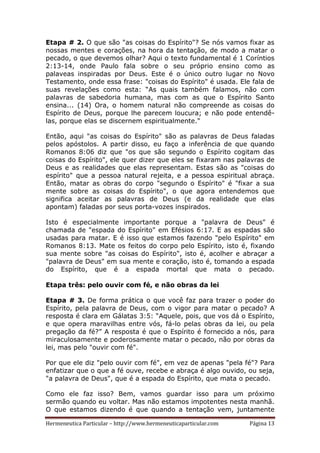 Hermeneutica Particular – http://www.hermeneuticaparticular.com Página 13
Etapa # 2. O que são "as coisas do Espírito"? Se nós vamos fixar as
nossas mentes e corações, na hora da tentação, de modo a matar o
pecado, o que devemos olhar? Aqui o texto fundamental é 1 Coríntios
2:13-14, onde Paulo fala sobre o seu próprio ensino como as
palaveas inspiradas por Deus. Este é o único outro lugar no Novo
Testamento, onde essa frase: "coisas do Espírito" é usada. Ele fala de
suas revelações como esta: “As quais também falamos, não com
palavras de sabedoria humana, mas com as que o Espírito Santo
ensina... (14) Ora, o homem natural não compreende as coisas do
Espírito de Deus, porque lhe parecem loucura; e não pode entendê-
las, porque elas se discernem espiritualmente."
Então, aqui "as coisas do Espírito" são as palavras de Deus faladas
pelos apóstolos. A partir disso, eu faço a inferência de que quando
Romanos 8:06 diz que "os que são segundo o Espírito cogitam das
coisas do Espírito", ele quer dizer que eles se fixaram nas palavras de
Deus e as realidades que elas representam. Estas são as "coisas do
espírito" que a pessoa natural rejeita, e a pessoa espiritual abraça.
Então, matar as obras do corpo "segundo o Espírito" é "fixar a sua
mente sobre as coisas do Espírito", o que agora entendemos que
significa aceitar as palavras de Deus (e da realidade que elas
apontam) faladas por seus porta-vozes inspirados.
Isto é especialmente importante porque a "palavra de Deus" é
chamada de "espada do Espírito" em Efésios 6:17. E as espadas são
usadas para matar. E é isso que estamos fazendo "pelo Espírito" em
Romanos 8:13. Mate os feitos do corpo pelo Espírito, isto é, fixando
sua mente sobre "as coisas do Espírito", isto é, acolher e abraçar a
"palavra de Deus" em sua mente e coração, isto é, tomando a espada
do Espírito, que é a espada mortal que mata o pecado.
Etapa três: pelo ouvir com fé, e não obras da lei
Etapa # 3. De forma prática o que você faz para trazer o poder do
Espírito, pela palavra de Deus, com o vigor para matar o pecado? A
resposta é clara em Gálatas 3:5: “Aquele, pois, que vos dá o Espírito,
e que opera maravilhas entre vós, fá-lo pelas obras da lei, ou pela
pregação da fé?” A resposta é que o Espírito é fornecido a nós, para
miraculosamente e poderosamente matar o pecado, não por obras da
lei, mas pelo "ouvir com fé".
Por que ele diz "pelo ouvir com fé", em vez de apenas "pela fé"? Para
enfatizar que o que a fé ouve, recebe e abraça é algo ouvido, ou seja,
"a palavra de Deus", que é a espada do Espírito, que mata o pecado.
Como ele faz isso? Bem, vamos guardar isso para um próximo
sermão quando eu voltar. Mas não estamos impotentes nesta manhã.
O que estamos dizendo é que quando a tentação vem, juntamente
 