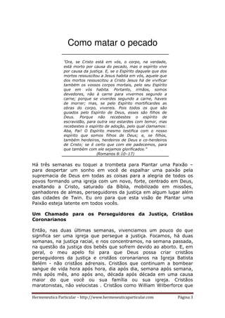 Hermeneutica Particular – http://www.hermeneuticaparticular.com Página 3
Como matar o pecado
“Ora, se Cristo está em vós, o corpo, na verdade,
está morto por causa do pecado, mas o espírito vive
por causa da justiça. E, se o Espírito daquele que dos
mortos ressuscitou a Jesus habita em vós, aquele que
dos mortos ressuscitou a Cristo Jesus há de vivificar
também os vossos corpos mortais, pelo seu Espírito
que em vós habita. Portanto, irmãos, somos
devedores, não à carne para vivermos segundo a
carne; porque se viverdes segundo a carne, haveis
de morrer; mas, se pelo Espírito mortificardes as
obras do corpo, vivereis. Pois todos os que são
guiados pelo Espírito de Deus, esses são filhos de
Deus. Porque não recebestes o espírito de
escravidão, para outra vez estardes com temor, mas
recebestes o espírito de adoção, pelo qual clamamos:
Aba, Pai! O Espírito mesmo testifica com o nosso
espírito que somos filhos de Deus; e, se filhos,
também herdeiros, herdeiros de Deus e co-herdeiros
de Cristo; se é certo que com ele padecemos, para
que também com ele sejamos glorificados.”
(Romanos 8:10–17)
Há três semanas eu toquei a trombeta para Plantar uma Paixão –
para despertar um sonho em você de espalhar uma paixão pela
supremacia de Deus em todas as coisas para a alegria de todos os
povos formando uma igreja com um novo, forte, centrado em Deus,
exaltando a Cristo, saturado da Bíblia, mobilizado em missões,
ganhadores de almas, perseguidores da justiça em algum lugar além
das cidades de Twin. Eu oro para que esta visão de Plantar uma
Paixão esteja latente em todos vocês.
Um Chamado para os Perseguidores da Justiça, Cristãos
Coronarianos
Então, nas duas últimas semanas, vivenciamos um pouco do que
significa ser uma igreja que persegue a justiça. Focamos, há duas
semanas, na justiça racial, e nos concentramos, na semana passada,
na questão da justiça dos bebês que sofrem devido ao aborto. E, em
geral, o meu apelo foi para que Deus possa criar cristãos
perseguidores da justiça e cristãos coronarianos na Igreja Batista
Belém - não cristãos adrenais. Cristãos que continuam a bombear
sangue de vida hora após hora, dia após dia, semana após semana,
mês após mês, ano após ano, década após década em uma causa
maior do que você ou sua família ou sua igreja. Cristãos
maratonistas, não velocistas . Cristãos como William Wilberforce que
 