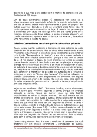 Hermeneutica Particular – http://www.hermeneuticaparticular.com Página 4
deu toda a sua vida para acabar com o tráfico de escravos na Grã-
Bretanha há 200 anos .
Um de seus adversários disse: "É necessário ver como ele é
abençoado com uma quantidade suficiente de espírito entusiasta que,
em vez de ceder, cresce mais vigorosamente a partir de golpes." Em
outras palavras: derrube-o e ele se levantará mais forte. Não há
muitas pessoas assim na América de hoje. A maioria das pessoas que
é derrubada por causa da injustiça hoje em dia "sente pena de si
mesma, pergunta onde Deus estava, e então processa alguém”. Um
cristão coronariano aprende com a derrota, se levanta , estabelece
uma nova meta e insiste na causa.
Cristãos Coronarianos declaram guerra contra seus pecados
Agora, nesta manhã, voltamos a Romanos 8 para retomar de onde
paramos em 16 de dezembro. Mas eu ainda estou trabalhando a ideia
“Plantando uma Paixão”, e eu ainda estou trabalhando para construir
uma igreja “Perseguidora da Justiça”, e eu ainda estou pedindo a
Deus para criar cristãos coronarianos , porque é isso que os versos
12 a 13 me ajudam a fazer. Se você pretende ser o tipo de pessoa
que se levanta quando é derrubado e, em vez de planejar a vingança,
planeja novas estratégias de amor, e ao invés de questionar a Deus,
se submete à sua sábia e bondosa soberania, e em vez de lamentar-
se, alegra-se na tribulação e é refinado como o aço, então você terá
que aprender a mortificar os pecados de autopiedade e orgulho e
amargura e amor ao “louvor dos homens”. Em outras palavras, os
cristãos coronarianos e que alegremente se envolvem em alguma
grande Causa de amor e de justiça, não vêm do nada. Eles saem da
fornalha ardente da guerra contra o pecado - lutam principalmente
em suas próprias almas.
Vejamos os versículos 12-13: "Portanto, irmãos, somos devedores,
não à carne para vivermos segundo a carne; porque se viverdes
segundo a carne, haveis de morrer; mas, se pelo Espírito
mortificardes as obras do corpo, vivereis." Se você deseja ser um
cristão coronariano , que busca a justiça, cristão plantador de paixão
– ou, neste caso, um tipo de cristão que herda a vida e não a morte –
Paulo diz que você não deve ser um “pagador de dívidas” à carne –
àquela antiga rebelde e insubordinada natureza autossuficiente que
todos nós temos (Romanos 8:7). "Irmãos, somos devedores, não à
carne para viver segundo a carne" – a única coisa que devemos à
carne é inimizade e guerra. Não perca tempo com o seu destruidor.
Não seja um “pagador de dívidas” ao seu destruidor. Saia da dívida
para com a carne, não pague para a sua própria destruição.
Como? Perguntamos. Isso é o que o versículo 13 descreve. Se você
pretende ser um cristão coronariano , perseguidor da justiça,
 
