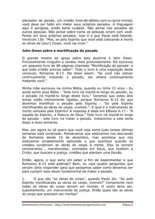 Hermeneutica Particular – http://www.hermeneuticaparticular.com Página 5
plantador de paixão, um cristão livre-de-débito-com-a-carne-mortal,
você deve ser hábil em matar seus próprios pecados. A linguagem
aqui é perigosa, então tome cuidado. Não pense nos pecados de
outras pessoas. Não pense sobre como as pessoas erram com você.
Pense em seus próprios pecados. Isso é o que Paulo está falando.
Versículo 13b: "Mas, se pelo Espírito que você está colocando à morte
as obras de [seu!] Corpo, você vai viver."
John Owen sobre a mortificação do pecado
O grande mestre da igreja sobre esta doutrina é John Owen.
Provavelmente ninguém a sondou mais profundamente. Ele escreveu
um pequeno livro de 86 páginas chamado “Mortificação do pecado: o
que todo cristão precisa saber”. Todo o livro é uma exposição deste
versículo, Romanos 8:13. Ele disse assim: "Se você não estiver
continuamente matando o pecado, ele estará continuamente
matando você."
Minha mãe escreveu na minha Bíblia, quando eu tinha 15 anos - Eu
ainda tenho essa Bíblia - "Este livro irá mantê-lo longe do pecado, ou
o pecado irá mantê-lo longe deste livro." Veremos que estes dois
lemas estão intimamente ligados, porque Romanos 8:13 diz que
devemos mortificar o pecado pelo Espírito - "Se pelo Espírito
mortificardes as obras do corpo, vivereis."- E qual é o instrumento de
morte utilizado pelo Espírito? A resposta é dada em Efésios 6:17 - "A
espada do Espírito, a Palavra de Deus." Este livro irá mantê-lo longe
do pecado - este livro irá matar o pecado. Voltaremos a este tema
daqui a duas semanas.
Mas, por agora eu só quero que você veja como tudo nestas últimas
semanas está conectado. Pensávamos que estávamos nos desviando
de Romanos desde 16 de dezembro, mas acontece que nós
estávamos simplesmente aplicando o que acontece quando os
cristãos condenam as obras do corpo à morte. Eles se tornam
coronarianos , maratonistas, centrados em Deus, que exaltam a
Cristo, que buscam a justiça, cristãos que plantam uma Paixão.
Então, agora, o que seria útil saber a fim de experimentar o que
Romanos 8:13 está pedindo? Bem, eu vejo quatro perguntas que
seriam úteis responder para que possamos saber como devemos ser
para cumprir esse dever fundamental de matar o pecado.
1. O que são “as obras do corpo", quando Paulo diz: "Se pelo
Espírito mortificardes as obras do corpo, vivereis?" Certamente nem
todas as obras do corpo devem ser mortas. O corpo deve ser,
supostamente, um instrumento de justiça. Então quais são as obras
do corpo que precisam ser mortas?
 