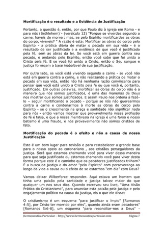 Hermeneutica Particular – http://www.hermeneuticaparticular.com Página 7
Mortificação é o resultado e a Evidência de Justificação
Portanto, a questão é, então, por que Paulo diz à igreja em Roma - e
para nós (Bethlehem) - (versículo 13) "Porque se viverdes segundo a
carne, haveis de morrer; mas, se pelo Espírito mortificardes as obras
do corpo, vivereis? " A razão é esta: Mortificar as obras do corpo pelo
Espírito - a prática diária de matar o pecado em sua vida - é o
resultado de ser justificado e a evidência de que você é justificado
pela fé, sem as obras da lei. Se você está em guerra contra seu
pecado, e andando pelo Espírito, então você sabe que foi unido a
Cristo pela fé. E se você foi unido a Cristo, então o Seu sangue e
justiça fornecem a base inabalável de sua justificação.
Por outro lado, se você está vivendo segundo a carne - se você não
está em guerra contra a carne, e não realizando a prática de matar o
pecado em sua vida, então não há nenhuma razão convincente para
pensar que você está unido a Cristo pela fé ou que você é, portanto,
justificado. Em outras palavras, mortificar as obras do corpo não é a
maneira que nós somos justificados, é uma das maneiras de Deus
nos mostrar que somos justificados. E assim Paulo nos ordena a fazê-
lo – seguir mortificando o pecado - porque se nós não guerearmos
contra a carne e condenarmos à morte as obras do corpo pelo
Espírito - se o crescimento na graça e santidade não significar nada
para nós - então vamos mostrar que provavelmente nossa profissão
de fé é falsa, e que a nossa membresia na igreja é uma farsa e nosso
batismo é uma fraude, e nós provavelmente não somos cristãos de
fato.
Mortificação do pecado é o efeito e não a causa de nossa
Justificação
Este é um bom lugar para revisão e para restabelecer a grande base
para o nosso apelo ao coronariano , aos cristãos perseguidores da
justiça. Será que estamos chamando você para viver dessa maneira
para que seja justificado ou estamos chamando você para viver desta
forma porque este é o caminho que os pecadores justificados trilham?
É a busca da justiça e do amor "pelo Espírito" com perseverança ao
longo da vida a causa ou o efeito de se estarmos “em dia” com Deus?
Vamos deixar Wilberforce responder. Aqui estava um homem que
tinha uma paixão pela santidade e justiça talvez maior do que
qualquer um nos seus dias. Quando escreveu seu livro, “Uma Visão
Prática do Cristianismo”, para anunciar esta paixão pela justiça e pelo
engajamento político na causa da justiça, eis o que ele disse:
O cristianismo é um esquema "para justificar o ímpio" [Romanos
4:5], por Cristo ter morrido por eles", quando ainda eram pecadores"
[Romanos 5:6-8], um esquema "para reconciliar-nos a Deus" -
 