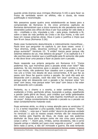 Hermeneutica Particular – http://www.hermeneuticaparticular.com Página 8
quando ainda éramos seus inimigos [Romanos 5:10] e para fazer os
frutos de santidade serem os efeitos, não a causa, da nossa
justificação e reconciliação.
Nós passamos quase quatro anos estabelecendo as bases para a
compreensão de Romanos 8. Os cinco primeiros capítulos de
Romanos demonstram que a única maneira de nós pecadores sermos
declarados justos aos olhos de Deus é por Sua justiça ter sido dada a
nós - creditada a nós, imputada a nós - pela graça, mediante a fé,
sobre a base da vida perfeita de Cristo e de Sua morte, e não com
base em nossas próprias obras. Deus é justo e justifica o ímpio que
tem fé em Jesus (Romanos 3:26).
Posto esse fundamento deslumbrante e indizivelmente maravilhoso ,
Paulo teve que perguntar no capítulo 6, por duas vezes: verso 1:
"Que diremos, então, devemos continuar no pecado, para que a
graça aumente?" Versículo 15: "E então? Vamos pecar porque não
estamos debaixo da Lei, mas debaixo da graça?”. E os capítulos 6 e 7
são escritos para mostrar que a justificação pela fé somente não pode
e não deve levar uma pessoa a fazer as pazes com o pecado.
Paulo responde sua própria pergunta em Romanos 6:2: "Como
podemos nós, que morremos para o pecado ainda viver nele?" Não
podemos. Se nós morremos para o pecado e fomos unidos a Jesus
em sua morte, não podemos ficar casados com o pecado. A fé que
nos une a Cristo nos desata de seus concorrentes. A fé que faz as
pazes com Deus faz guerra contra o pecado. Se você não está em
desacordo com o pecado, você não está “em casa” com Jesus, não
porque estar em desacordo com o pecado o faz merecer estar “em
casa” com Jesus, mas porque estar “em casa” com Jesus o faz estar
em desacordo com o pecado.
Portanto, eu o chamo e o exorto, a estar centrado em Deus,
exaltando a Cristo, ganhando almas, buscando a justiça, espalhando
a paixão (pela glória de Deus), pois cristãos que serão galardoados
não vivem segundo a carne, mas "pelo Espírito mortificam as obras
do corpo". Esteja constantemente matando o pecado ou o pecado vai
estar constantemente matando você.
Duas semanas atrás, eu dirigi a nossa atenção para os versículos 12
e 13, e tentei responder a uma questão. Estes versos dizem: "Assim,
pois, irmãos," – veja que o "assim então" decorre da gloriosa verdade
no versículo 11 que os nossos corpos mortais vão ser ressuscitado
dos mortos pelo Espírito de Deus, de modo que nós podemos
desfrutar de Deus para sempre como ele nos criou para sermos,
corpo e alma - ". Assim pois, irmãos, somos devedores, não à carne
[aquele antigo e rebelde ser] para viver segundo a carne" - você não
deve nada a carne, a não ser inimizade e guerra. Ela está tentando
 