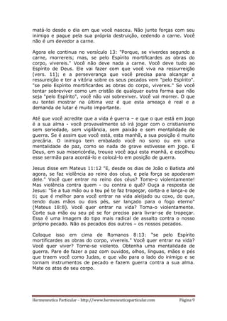 Hermeneutica Particular – http://www.hermeneuticaparticular.com Página 9
matá-lo desde o dia em que você nasceu. Não junte forças com seu
inimigo e pague pela sua própria destruição, cedendo a carne. Você
não é um devedor a carne.
Agora ele continua no versículo 13: "Porque, se viverdes segundo a
carne, morrereis; mas, se pelo Espírito mortificardes as obras do
corpo, vivereis." Você não deve nada a carne. Você deve tudo ao
Espírito de Deus. Ele vai fazer com que você viva na ressurreição
(vers. 11); e a perseverança que você precisa para alcançar a
ressureição e ter a vitória sobre os seus pecados vem "pelo Espírito".
"se pelo Espírito mortificardes as obras do corpo, vivereis." Se você
tentar sobreviver como um cristão de qualquer outra forma que não
seja "pelo Espírito", você não vai sobreviver. Você vai morrer. O que
eu tentei mostrar na última vez é que esta ameaça é real e a
demanda de lutar é muito importante.
Até que você acredite que a vida é guerra – e que o que está em jogo
é a sua alma - você provavelmente só irá jogar com o cristianismo
sem seriedade, sem vigilância, sem paixão e sem mentalidade de
guerra. Se é assim que você está, esta manhã, a sua posição é muito
precária. O inimigo tem embalado você no sono ou em uma
mentalidade de paz, como se nada de grave estivesse em jogo. E
Deus, em sua misericórdia, trouxe você aqui esta manhã, e escolheu
esse sermão para acordá-lo e colocá-lo em posição de guerra.
Jesus disse em Mateus 11:12 "E, desde os dias de João o Batista até
agora, se faz violência ao reino dos céus, e pela força se apoderam
dele." Você quer entrar no reino dos céus? Tome-o violentamente!
Mas violência contra quem - ou contra o quê? Ouça a resposta de
Jesus: "Se a tua mão ou o teu pé te faz tropeçar, corta-a e lança-o de
ti; que é melhor para você entrar na vida aleijado ou coxo, do que,
tendo duas mãos ou dois pés, ser lançado para o fogo eterno"
(Mateus 18:8). Você quer entrar na vida? Toma-o violentamente.
Corte sua mão ou seu pé se for preciso para livrar-se de tropeçar.
Essa é uma imagem do tipo mais radical de assalto contra o nosso
próprio pecado. Não os pecados dos outros – os nossos pecados.
Coloque isso em cima de Romanos 8:13: “se pelo Espírito
mortificardes as obras do corpo, vivereis." Você quer entrar na vida?
Você quer viver? Torne-se violento. Obtenha uma mentalidade de
guerra. Pare de fazer a paz com ouvidos, olhos, línguas, mãos e pés
que traem você como Judas, e que vão para o lado do inimigo e se
tornam instrumentos de pecado e fazem guerra contra a sua alma.
Mate os atos de seu corpo.
 