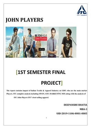 1
JOHN PLAYERS
[1ST SEMESTER FINAL
PROJECT]
The report contains impact of Indian Textile & Apparel Industry on GDP, who are the main market
Players. ITC complete analysis including SWOT, STP, MARKETING MIX along with the analysis of
ITC John Players ITC’s best-selling apparel.
DEEPANSHU BHATIA
MBA-3
UID-2019-1106-0001-0005
 