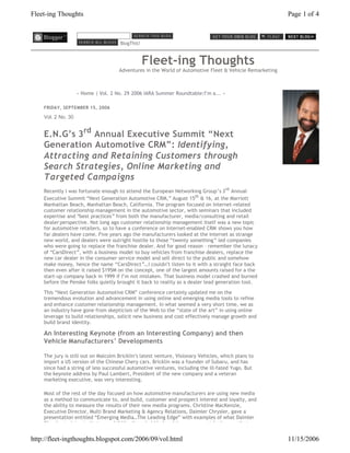 Fleet-ing Thoughts                                                                                       Page 1 of 4



                                      BlogThis!



                                                  Fleet-ing Thoughts
                                     Adventures in the World of Automotive Fleet & Vehicle Remarketing



                    « Home | Vol. 2 No. 29 2006 IARA Summer Roundtable:I’m a... »

    FRIDAY, SEPTEMBER 15, 2006

    Vol. 2 No. 30


    E.N.G’s 3rd Annual Executive Summit “Next
    Generation Automotive CRM”: Identifying,
    Attracting and Retaining Customers through
    Search Strategies, Online Marketing and
    Targeted Campaigns
    Recently I was fortunate enough to attend the European Networking Group’s 3 rd Annual
    Executive Summit “Next Generation Automotive CRM,” August 15th & 16, at the Marriott
    Manhattan Beach, Manhattan Beach, California. The program focused on Internet-related
    customer relationship management in the automotive sector, with seminars that included
    expertise and “best practices” from both the manufacturer, media/consulting and retail
    dealer perspective. Not long ago customer relationship management itself was a new topic
    for automotive retailers, so to have a conference on Internet-enabled CRM shows you how
    far dealers have come. Five years ago the manufacturers looked at the Internet as strange
    new world, and dealers were outright hostile to those “twenty something” led companies
    who were going to replace the franchise dealer. And for good reason – remember the lunacy
    of “CarsDirect”, with a business model to buy vehicles from franchise dealers, replace the
    new car dealer in the consumer service model and sell direct to the public and somehow
    make money, hence the name “CarsDirect”…I couldn’t listen to it with a straight face back
    then even after it raised $195M on the concept, one of the largest amounts raised for a the
    start-up company back in 1999 if I’m not mistaken. That business model crashed and burned
    before the Penske folks quietly brought it back to reality as a dealer lead generation tool.

    This “Next Generation Automotive CRM” conference certainly updated me on the
    tremendous evolution and advancement in using online and emerging media tools to refine
    and enhance customer relationship management. In what seemed a very short time, we as
    an industry have gone from skepticism of the Web to the “state of the art” in using online
    leverage to build relationships, solicit new business and cost effectively manage growth and
    build brand identity.

    An Interesting Keynote (from an Interesting Company) and then
    Vehicle Manufacturers’ Developments

    The jury is still out on Malcolm Bricklin’s latest venture, Visionary Vehicles, which plans to
    import a US version of the Chinese Chery cars. Bricklin was a founder of Subaru, and has
    since had a string of less successful automotive ventures, including the ill-fated Yugo. But
    the keynote address by Paul Lambert, President of the new company and a veteran
    marketing executive, was very interesting.

    Most of the rest of the day focused on how automotive manufacturers are using new media
    as a method to communicate to, and build, customer and prospect interest and loyalty, and
    the ability to measure the results of their new media programs. Christine MacKenzie,
    Executive Director, Multi Brand Marketing & Agency Relations, Daimler Chrysler, gave a
    presentation entitled “Emerging Media…The Leading Edge” with examples of what Daimler
    Chrysler is doing in that regard (I like those bobble head Jeep commercials she ran, that


http://fleet-ingthoughts.blogspot.com/2006/09/vol.html                                                   11/15/2006
 