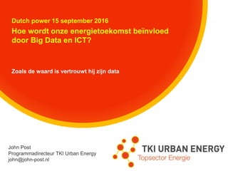 Dutch power 15 september 2016
Hoe wordt onze energietoekomst beïnvloed
door Big Data en ICT?
Zoals de waard is vertrouwt hij zijn data
John Post
Programmadirecteur TKI Urban Energy
john@john-post.nl
 