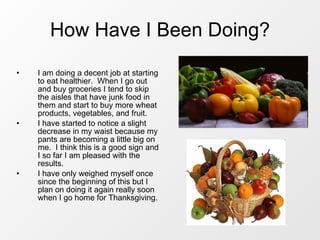 How Have I Been Doing? I am doing a decent job at starting to eat healthier.  When I go out and buy groceries I tend to skip the aisles that have junk food in them and start to buy more wheat products, vegetables, and fruit. I have started to notice a slight decrease in my waist because my pants are becoming a little big on me.  I think this is a good sign and I so far I am pleased with the results. I have only weighed myself once since the beginning of this but I plan on doing it again really soon when I go home for Thanksgiving. 
