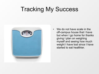Tracking My Success We do not have scale in the off-campus house that I have but when I go home for thanks giving I plan on weighing myself and seeing how much weight I have lost since I have started to eat healthier. 