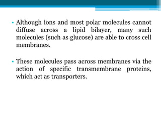 • Although ions and most polar molecules cannot
diffuse across a lipid bilayer, many such
molecules (such as glucose) are able to cross cell
membranes.
• These molecules pass across membranes via the
action of specific transmembrane proteins,
which act as transporters.
 