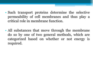 • Such transport proteins determine the selective
permeability of cell membranes and thus play a
critical role in membrane function.
• All substances that move through the membrane
do so by one of two general methods, which are
categorized based on whether or not energy is
required.
 