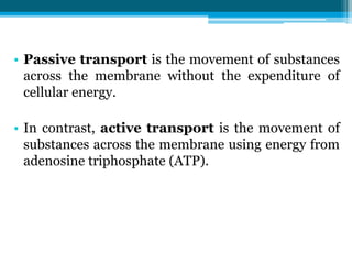 • Passive transport is the movement of substances
across the membrane without the expenditure of
cellular energy.
• In contrast, active transport is the movement of
substances across the membrane using energy from
adenosine triphosphate (ATP).
 
