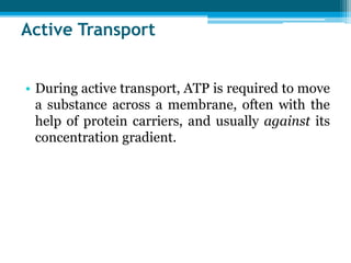 Active Transport
• During active transport, ATP is required to move
a substance across a membrane, often with the
help of protein carriers, and usually against its
concentration gradient.
 