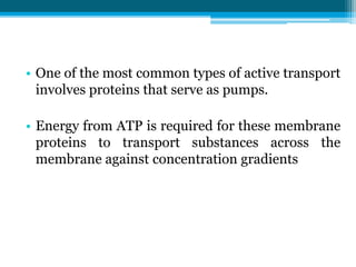 • One of the most common types of active transport
involves proteins that serve as pumps.
• Energy from ATP is required for these membrane
proteins to transport substances across the
membrane against concentration gradients
 