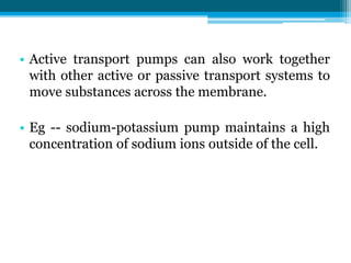 • Active transport pumps can also work together
with other active or passive transport systems to
move substances across the membrane.
• Eg -- sodium-potassium pump maintains a high
concentration of sodium ions outside of the cell.
 