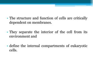 • The structure and function of cells are critically
dependent on membranes.
• They separate the interior of the cell from its
environment and
• define the internal compartments of eukaryotic
cells.
 