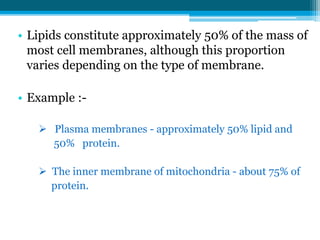 • Lipids constitute approximately 50% of the mass of
most cell membranes, although this proportion
varies depending on the type of membrane.
• Example :-
 Plasma membranes - approximately 50% lipid and
50% protein.
 The inner membrane of mitochondria - about 75% of
protein.
 