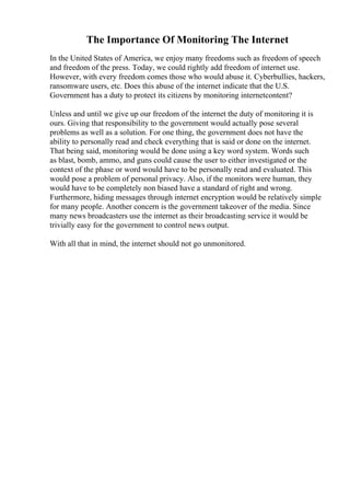 The Importance Of Monitoring The Internet
In the United States of America, we enjoy many freedoms such as freedom of speech
and freedom of the press. Today, we could rightly add freedom of internet use.
However, with every freedom comes those who would abuse it. Cyberbullies, hackers,
ransomware users, etc. Does this abuse of the internet indicate that the U.S.
Government has a duty to protect its citizens by monitoring internetcontent?
Unless and until we give up our freedom of the internet the duty of monitoring it is
ours. Giving that responsibility to the government would actually pose several
problems as well as a solution. For one thing, the government does not have the
ability to personally read and check everything that is said or done on the internet.
That being said, monitoring would be done using a key word system. Words such
as blast, bomb, ammo, and guns could cause the user to either investigated or the
context of the phase or word would have to be personally read and evaluated. This
would pose a problem of personal privacy. Also, if the monitors were human, they
would have to be completely non biased have a standard of right and wrong.
Furthermore, hiding messages through internet encryption would be relatively simple
for many people. Another concern is the government takeover of the media. Since
many news broadcasters use the internet as their broadcasting service it would be
trivially easy for the government to control news output.
With all that in mind, the internet should not go unmonitored.
 