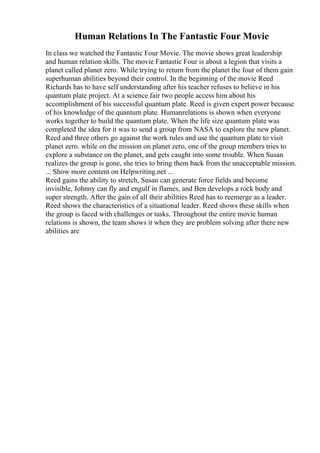 Human Relations In The Fantastic Four Movie
In class we watched the Fantastic Four Movie. The movie shows great leadership
and human relation skills. The movie Fantastic Four is about a legion that visits a
planet called planet zero. While trying to return from the planet the four of them gain
superhuman abilities beyond their control. In the beginning of the movie Reed
Richards has to have self understanding after his teacher refuses to believe in his
quantum plate project. At a science fair two people access him about his
accomplishment of his successful quantum plate. Reed is given expert power because
of his knowledge of the quantum plate. Humanrelations is shown when everyone
works together to build the quantum plate. When the life size quantum plate was
completed the idea for it was to send a group from NASA to explore the new planet.
Reed and three others go against the work rules and use the quantum plate to visit
planet zero. while on the mission on planet zero, one of the group members tries to
explore a substance on the planet, and gets caught into some trouble. When Susan
realizes the group is gone, she tries to bring them back from the unacceptable mission.
... Show more content on Helpwriting.net ...
Reed gains the ability to stretch, Susan can generate force fields and become
invisible, Johnny can fly and engulf in flames, and Ben develops a rock body and
super strength. After the gain of all their abilities Reed has to reemerge as a leader.
Reed shows the characteristics of a situational leader. Reed shows these skills when
the group is faced with challenges or tasks. Throughout the entire movie human
relations is shown, the team shows it when they are problem solving after there new
abilities are
 
