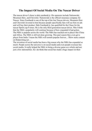 The Impact Of Social Media On The Nascar Driver
The nascar driver I chose is dale earnhardt jr. His sponsors include Nationwide,
Mountain Dew, and Chevrolet. Nationwide is the official insurance company for
Nascar. Since Earnhardt is one of the top of the line Nascar drivers, Mountain Dew
and Chevrolet invested in him because people specifically fans will see him on ads
and will buy their product. Dale Earnhardt jr. has qualified for the Chase for the
nascar Sprint cup 8 times. He is the only third generation nascar driver. Nba I think
that the NBA s popularity will continue because of how expanded it had gotten.
The NBA is popular across the world. The NBA has reached out to places like China
and Africa. The NBA is still not done growing. This past season they even got a
player from India. I mean the NBA will remain popular forever.... Show more content
on Helpwriting.net ...
The invention of social media has been a big reason why the NBA has expanded so
much. People across the universe is on social media and even people overseas has
social media. It really helped the NBA in being a diverse game as a whole and not
just a few nationalities. So i do think that social has made a huge impact on their
 