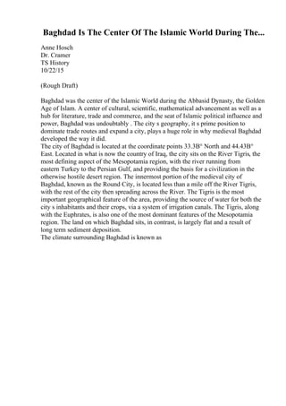 Baghdad Is The Center Of The Islamic World During The...
Anne Hosch
Dr. Cramer
TS History
10/22/15
(Rough Draft)
Baghdad was the center of the Islamic World during the Abbasid Dynasty, the Golden
Age of Islam. A center of cultural, scientific, mathematical advancement as well as a
hub for literature, trade and commerce, and the seat of Islamic political influence and
power, Baghdad was undoubtably . The city s geography, it s prime position to
dominate trade routes and expand a city, plays a huge role in why medieval Baghdad
developed the way it did.
The city of Baghdad is located at the coordinate points 33.3В° North and 44.43В°
East. Located in what is now the country of Iraq, the city sits on the River Tigris, the
most defining aspect of the Mesopotamia region, with the river running from
eastern Turkey to the Persian Gulf, and providing the basis for a civilization in the
otherwise hostile desert region. The innermost portion of the medieval city of
Baghdad, known as the Round City, is located less than a mile off the River Tigris,
with the rest of the city then spreading across the River. The Tigris is the most
important geographical feature of the area, providing the source of water for both the
city s inhabitants and their crops, via a system of irrigation canals. The Tigris, along
with the Euphrates, is also one of the most dominant features of the Mesopotamia
region. The land on which Baghdad sits, in contrast, is largely flat and a result of
long term sediment deposition.
The climate surrounding Baghdad is known as
 