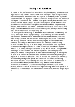 Hazing And Sororities
In August of this year, hundreds of thousands of 18 year old young men and women
begin their college careers. These students have nothing but hope and optimism as
they start to venture out on their own. As they start to meet new people, experience
life on their own, and engage in a rigorous curriculum, many students find themselves
looking for a social outlet. NCAA sports, club sports, church group, business club,
architecture club, honors society, African American youth group, Hispanic youth
group and thousands of other social/professional clubs surround campus to help
students flourish in their new home. These social outlets allow for students to meet
people with similar interests and aspirations, but they also challenge students to try
new... Show more content on Helpwriting.net ...
The techniques that are used by all fraternities and sororities are called rushing and
hazing. Rushing is the act of popularizing a given fraternity or sorority to attract
new members. As mentioned in the introduction, the alternate forms of rushing
cover a large spectrum, but they all have the same goal: be the best to attract the
best. Hazing is another variable method closely aligned with fraternities and
sororities, but hazing for different fraternities and sororities can have vastly
different outcomes. Hazing, in its most simple and basic form, is the imposition
of strenuous or complicated tasks as a form of initiation. In contrast to popular
belief, a lot of normal activity is considered hazing. For example, a college football
team might tell the freshman that they are responsible for cleaning up loose
garbage on the field after a practice. As mild as this example might be, hazing can
be taken to an extreme and often has poor outcomes that can severely damage the
psyche of an individual. However, a sense of tradition and continuation continually
inspires hazing among social groups, but fraternities and sororities especially.
Hazing has become a form a bonding that allow new initiates to become closer as a
brotherhood or sisterhood; these two both being the most important part of
fraternities and sororities. To create an everlasting bond, Greek organizations
promote ultimate a familial intimacy that is unparalleled by other social groups. It is
in this strive for brotherhood and sisterhood that mistakes are made and people begin
to
 