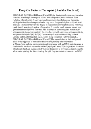 Essay On Bacterial Transport ( Andaha Alu Et Al )
CIRCULAR PATCH ANDREA ALU et al[2[Only fundamental mode can be excited
in such a wavelength rectangular cavity, providing out of phase radiation from
radiating edge of patch. A sub wavelength resonance tuned at desired frequency
while gain of radiator is expected to be very poor. The parallel plate cavity showed
analogus limitation there are no degree of freedom in selecting the desired operating
mode in sub wavelength regime of operation. A circular patch antenna loaded by a
grounded inhomogeneous substrate with thickness h ,consisting of a planar layer
with permittivity and permeability Оµ1(w).Вµ1(w)with a core ring with permittivity
and permeability Оµ2(w).Вµ2(w).The quantity О· represent the filling ratio of
volume underneath the patch. Вµ2... Show more content on Helpwriting.net ...
CIRCULAR PATCH ANDREA ALU et al[2]The outer dielectric slab and ground
plane were supposed to be finite with circular symmetry and outer radius
a=30mm.For a realistic implementation of inner code with an MNG material,again a
drude model has been assumed with Вµ2(w)=Вµ0(1 wmp^2/[w(w jwt)]and thickness
of substrate has been increased to h=5mm with respect to previous design in order to
allow more spacing for future hosting the split ring resonators to construct an MNG
 