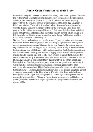 Jimmy Cross Character Analysis Essay
In this short story by Tim O Brien, Lieutenant Jimmy cross leads a platoon of men in
the Vietnam War. Unable to keep his thoughts from his unrequited love interested,
Martha, Cross allowed his platoon to become lax in their duties and mentally
removed from the war. The conflict arises when one of his men, Ted Lavender, is
killed on a mission. The conflict is resolved when LieutenantCross abandons his
youthful fantasy world for the reality of the war he is living in. Cross finds new
purpose in the vigilant leadership of his men. O Brien carefully listed and weighted
items, both physical and mental, that individual soldiers carried, which served as a
link in developing his character s personality traits. Henry Dobbins is a machine...
Show more content on Helpwriting.net ...
Norman Bowker, otherwise a very gentle person (9), carried a diary and a human
thumb that Mitchel Sanders gifted to him. The diary is representative of his gentle
or even compassionate nature. Whereas, the severed finger of the sixteen year old
boy represents his need to toughen up in the reality he was living in where innocent
looking sixteen year old kids carry rifles and ammunition. Rat Kiley is the medic and
carried comic books, brandy, and a medical supply satchel with morphine, plasma,
malaria tablets, surgical tape and M Ms. Kiley s youth is captured in his desire for
comic books and candy. Kiowa is an American Indian steeped in tradition. A devout
Baptist, Kiowa carried an illustrated New Testament from his father, a feathered
hunting hatchet from his grandfather, moccasins, and his grandmother s distrust of
white men. Lee Strunk s slingshot and tanning lotion are representative of an
outdoorsy, adventurous boy. This is further shown when he comes out of the dreaded
tunnel grinning (8). Finally, protagonist Jimmy Cross is the platoon leader and carried
a compass, maps, code books, binoculars, a .45 caliber pistol that weighs almost
three pounds, strobe light, two photographs of Martha, a good luck pebble, and the
responsibility for the lives of his men. Jimmy Cross is sentimental and his love for
Martha, whom he hoped was a virgin, represented Cross youthful innocence. The
themes of The
 