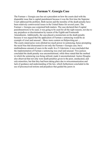Furman V. Georgia Case
The Furman v. Georgia case has set a precedent on how the courts deal with the
disputable issue that is capital punishment because it was the first time the Supreme
Court addressed the problem. Both racism and the morality of the death penalty have
been relatively controversial issues in the United States for several years. The
Furman v. Georgia case conjoined both matters. The case declared that if capital
punishmentwere to be used, it was going to be used for all the right reasons, not due to
any prejudices or discrimination by reason of the Eighth and Fourteenth
Amendments. Additionally, the case placed a moratorium on the death penalty
because it was argued that the application of Furman s sentencing would be an
example of cruel and unusual... Show more content on Helpwriting.net ...
The courts stated juries were allotted too much power in sentencing, hence prompting
the racial bias that dismounted in not only the Furman v Georgia case, but a
multitudinous amount of cases in the south. In a 5 4 decision, it was concluded that
the implementation of Furman s sentencing was cruel and unusual. Two justices
concluded the death penalty was unconstitutional, while three stated that the method
in which the sentencing was being utilized, made it unconstitutional. Justice Douglas
also observed that not only were death penalties given to the poor, uneducated, and
sick minorities, but that they had been taking place due to miscommunication and
lack of guidance and understanding of the law, which furthermore concluded in the
use of preconceived notions and prejudices that guided the jurors in
 