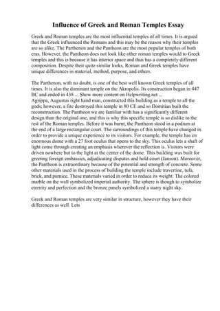 Influence of Greek and Roman Temples Essay
Greek and Roman temples are the most influential temples of all times. It is argued
that the Greek influenced the Romans and this may be the reason why their temples
are so alike. The Parthenon and the Pantheon are the most popular temples of both
eras. However, the Pantheon does not look like other roman temples would to Greek
temples and this is because it has interior space and thus has a completely different
composition. Despite their quite similar looks, Roman and Greek temples have
unique differences in material, method, purpose, and others.
The Parthenon, with no doubt, is one of the best well known Greek temples of all
times. It is also the dominant temple on the Akropolis. Its construction began in 447
BC and ended in 438 ... Show more content on Helpwriting.net ...
Agrippa, Augustus right hand man, constructed this building as a temple to all the
gods; however, a fire destroyed this temple in 80 CE and so Domitian built the
reconstruction. The Pantheon we are familiar with has a significantly different
design than the original one, and this is why this specific temple is so dislike to the
rest of the Roman temples. Before it was burnt, the Pantheon stood in a podium at
the end of a large rectangular court. The surroundings of this temple have changed in
order to provide a unique experience to its visitors. For example, the temple has en
enormous dome with a 27 foot oculus that opens to the sky. This oculus lets a shaft of
light come through creating an emphasis wherever the reflection is. Visitors were
driven nowhere but to the light at the center of the dome. This building was built for
greeting foreign embassies, adjudicating disputes and hold court (Janson). Moreover,
the Pantheon is extraordinary because of the potential and strength of concrete. Some
other materials used in the process of building the temple include travertine, tufa,
brick, and pumice. These materials varied in order to reduce its weight. The colored
marble on the wall symbolized imperial authority. The sphere is though to symbolize
eternity and perfection and the bronze panels symbolized a starry night sky.
Greek and Roman temples are very similar in structure, however they have their
differences as well. Lets
 